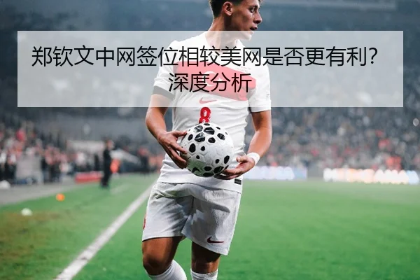 郑钦文中网签位相较美网是否更有利？深度分析